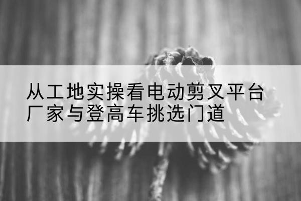 民勤电动剪叉升降平台厂家-从工地实操看电动剪叉平台厂家与登高车挑选门道