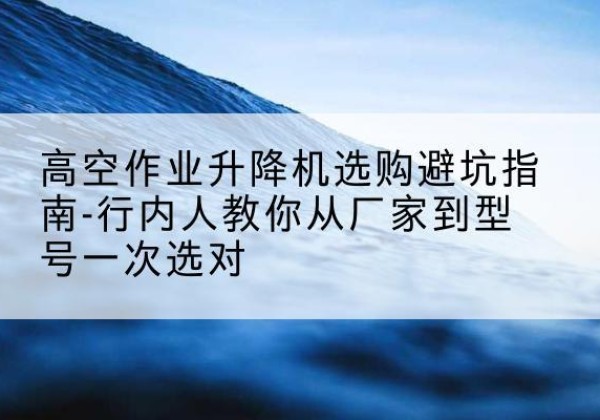 民勤升降平台厂家-高空作业升降机选购避坑指南-行内人教你从厂家到型号一次选对