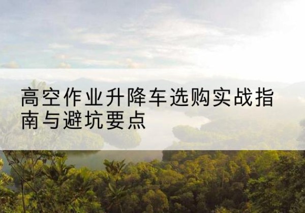 民勤升降车怎么选-高空作业升降车选购实战指南与避坑要点