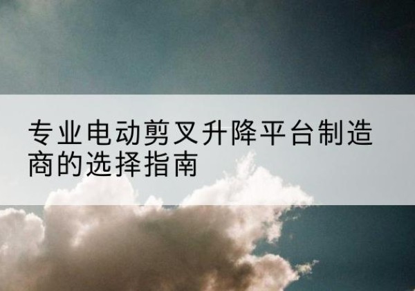 民勤电动剪叉升降平台厂家-专业电动剪叉升降平台制造商的选择指南